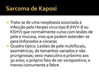  Trata-se de uma neoploasia associada à
infecção pelo Herpes vírus tipo 8 (HVV-8 ou
KSHV) que normalmente curso com lesões de
pele e mucosa, mas que podem estender-se
para linfonodos e vísceras
 Quadro típico: Lesões de pele multifocais,
assimétricas, de tamanhos variados e não
pruriginosas; sexo masculino e próximo aos
50 anos; o próprio fato de ser soropositivo; e
menos comumente a febre
 