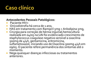Antecedentes Pessoais Patológicos:
 Paciente HIV+
 Onicodistrofia há cerca de 1 ano,
 HAS em tratamento com Ramipril 5mg + Anlodipina 5mg,
 Cirurgia para correção de hérnia inguinal,hemocultura
realizada em 04/05 na UAI foi evidenciado crescimento de
staphylococcus coagulase negativo sensível a oxacilina
500mg de 4/4h, gentamicina, eritromicina,
sulfametoxazol, iniciando uso de Oxacilina 500mg 4/4h em
09/05. O paciente refere permanência dos sintomas até o
momento.
 Nega quaisquer doenças infecciosas ou tratamentos
anteriores.
 
