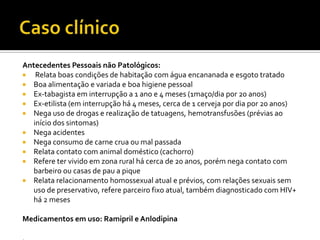Antecedentes Pessoais não Patológicos:
 Relata boas condições de habitação com água encananada e esgoto tratado
 Boa alimentação e variada e boa higiene pessoal
 Ex-tabagista em interrupção a 1 ano e 4 meses (1maço/dia por 20 anos)
 Ex-etilista (em interrupção há 4 meses, cerca de 1 cerveja por dia por 20 anos)
 Nega uso de drogas e realização de tatuagens, hemotransfusões (prévias ao
início dos sintomas)
 Nega acidentes
 Nega consumo de carne crua ou mal passada
 Relata contato com animal doméstico (cachorro)
 Refere ter vivido em zona rural há cerca de 20 anos, porém nega contato com
barbeiro ou casas de pau a pique
 Relata relacionamento homossexual atual e prévios, com relações sexuais sem
uso de preservativo, refere parceiro fixo atual, também diagnosticado com HIV+
há 2 meses
Medicamentos em uso: Ramipril e Anlodipina
 