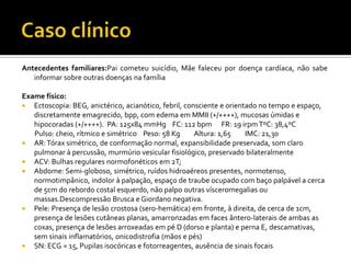 Antecedentes familiares:Pai cometeu suicídio, Mãe faleceu por doença cardíaca, não sabe
informar sobre outras doenças na família
Exame físico:
 Ectoscopia: BEG, anictérico, acianótico, febril, consciente e orientado no tempo e espaço,
discretamente emagrecido, bpp, com edema em MMII (+/++++), mucosas úmidas e
hipocoradas (+/++++). PA: 125x84 mmHg FC: 112 bpm FR: 19 irpmTºC: 38,4ºC
Pulso: cheio, rítmico e simétrico Peso: 58 Kg Altura: 1,65 IMC: 21,30
 AR:Tórax simétrico, de conformação normal, expansibilidade preservada, som claro
pulmonar à percussão, murmúrio vesicular fisiológico, preservado bilateralmente
 ACV: Bulhas regulares normofonéticos em 2T;
 Abdome: Semi-globoso, simétrico, ruídos hidroaéreos presentes, normotenso,
normotimpânico, indolor à palpação, espaço de traube ocupado com baço palpável a cerca
de 5cm do rebordo costal esquerdo, não palpo outras vísceromegalias ou
massas.Descompressão Brusca e Giordano negativa.
 Pele: Presença de lesão crostosa (sero-hemática) em fronte, à direita, de cerca de 1cm,
presença de lesões cutâneas planas, amarronzadas em faces ântero-laterais de ambas as
coxas, presença de lesões arroxeadas em pé D (dorso e planta) e perna E, descamativas,
sem sinais inflamatórios, onicodistrofia (mãos e pés)
 SN: ECG = 15, Pupilas isocóricas e fotorreagentes, ausência de sinais focais
 