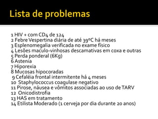 1 HIV + com CD4 de 124
2 FebreVespertina diária de até 39ºC há meses
3 Esplenomegalia verificada no exame físico
4 Lesões maculo-vinhosas descamativas em coxa e outras
5 Perda ponderal (6Kg)
6 Astenia
7 Hiporexia
8 Mucosas hipocoradas
9 Cefaléia frontal intermitente há 4 meses
10 Staphylococcus coagulase negativo
11 Pirose, náusea e vômitos associadas ao uso deTARV
12 Onicodistrofia
13 HAS em tratamento
14 Etilista Moderado (1 cerveja por dia durante 20 anos)
 
