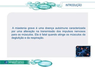 INTRODUÇÃO A miastenia grave é uma doença autoimune caracterizada por uma alteração na transmissão dos impulsos nervosos para os músculos. Ela é fatal quando atinge os músculos da deglutição e da respiração.
