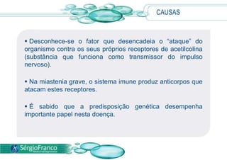 CAUSAS
 Desconhece-se o fator que desencadeia o “ataque” do
organismo contra os seus próprios receptores de acetilcolina
(substância que funciona como transmissor do impulso
nervoso).
 Na miastenia grave, o sistema imune produz anticorpos que
atacam estes receptores.
 É sabido que a predisposição genética desempenha
importante papel nesta doença.
 