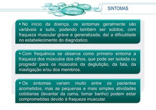 SINTOMAS
 No início da doença, os sintomas geralmente são
variáveis e sutis, podendo também ser súbitos, com
fraqueza muscular grave e generalizada, daí a dificuldade
no estabelecimento do diagnóstico.
 Com frequência se observa como primeiro sintoma a
fraqueza dos músculos dos olhos, que pode ser isolada ou
progredir para os músculos da deglutição, da fala, da
mastigação e/ou dos membros.
 Os sintomas variam muito entre os pacientes
acometidos, mas as pequenas e mais simples atividades
cotidianas (levantar da cama, tomar banho) podem estar
comprometidas devido à fraqueza muscular.
 
