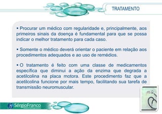 TRATAMENTO
 Procurar um médico com regularidade e, principalmente, aos
primeiros sinais da doença é fundamental para que se possa
indicar o melhor tratamento para cada caso.
 Somente o médico deverá orientar o paciente em relação aos
procedimentos adequados e ao uso de remédios.
 O tratamento é feito com uma classe de medicamentos
específica que diminui a ação da enzima que degrada a
acetilcolina na placa motora. Este procedimento faz que a
acetilcolina funcione por mais tempo, facilitando sua tarefa de
transmissão neuromuscular.
 