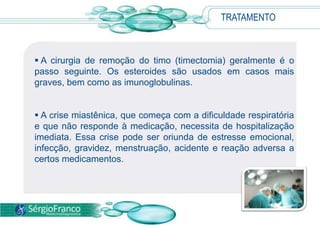 A cirurgia de remoção do timo (timectomia) geralmente é o
passo seguinte. Os esteroides são usados em casos mais
graves, bem como as imunoglobulinas.
 A crise miastênica, que começa com a dificuldade respiratória
e que não responde à medicação, necessita de hospitalização
imediata. Essa crise pode ser oriunda de estresse emocional,
infecção, gravidez, menstruação, acidente e reação adversa a
certos medicamentos.
TRATAMENTO
 