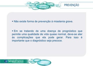 PREVENÇÃO
 Não existe forma de prevenção à miastenia grave.
 Em se tratando de uma doença de prognóstico que
permite uma qualidade de vida quase normal, deve-se ater
às complicações que ela pode gerar. Para isso é
importante que o diagnóstico seja precoce.
 