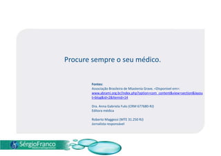 Procure sempre o seu médico.
Fontes:
Associação Brasileira de Miastenia Grave. <Disponível em>:
www.abrami.org.br/index.php?option=com_content&view=section&layou
t=blog&id=2&Itemid=14
Dra. Anna Gabriela Fuks (CRM 677680-RJ)
Editora médica
Roberto Maggessi (MTE 31.250 RJ)
Jornalista responsável
 
