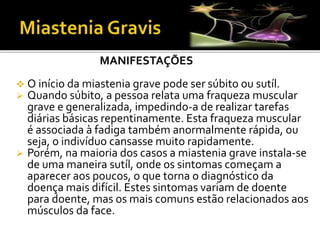 MANIFESTAÇÕES
 O início da miastenia grave pode ser súbito ou sutíl.
 Quando súbito, a pessoa relata uma fraqueza muscular
grave e generalizada, impedindo-a de realizar tarefas
diárias básicas repentinamente. Esta fraqueza muscular
é associada à fadiga também anormalmente rápida, ou
seja, o indivíduo cansasse muito rapidamente.
 Porém, na maioria dos casos a miastenia grave instala-se
de uma maneira sutíl, onde os sintomas começam a
aparecer aos poucos, o que torna o diagnóstico da
doença mais difícil. Estes sintomas variam de doente
para doente, mas os mais comuns estão relacionados aos
músculos da face.
 