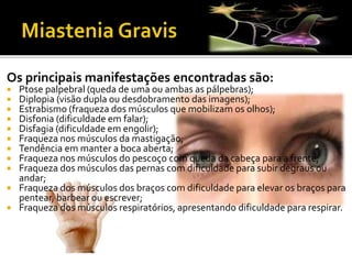 Os principais manifestações encontradas são:
 Ptose palpebral (queda de uma ou ambas as pálpebras);
 Diplopia (visão dupla ou desdobramento das imagens);
 Estrabismo (fraqueza dos músculos que mobilizam os olhos);
 Disfonia (dificuldade em falar);
 Disfagia (dificuldade em engolir);
 Fraqueza nos músculos da mastigação;
 Tendência em manter a boca aberta;
 Fraqueza nos músculos do pescoço com queda da cabeça para a frente;
 Fraqueza dos músculos das pernas com dificuldade para subir degraus ou
andar;
 Fraqueza dos músculos dos braços com dificuldade para elevar os braços para
pentear, barbear ou escrever;
 Fraqueza dos músculos respiratórios, apresentando dificuldade para respirar.
 