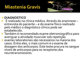 DIAGNOSTICO
 É realizado na clínica médica. Através da anamnese –
entrevista do paciente – e do exame físico realizado
pelo médico o diagnóstico clínico pode ser
estabelecido.
 Também é recomendado exame eletromiográfico para
averiguar a atividade muscular sob repetição.
 exames laboratoriais são necessários na maioria dos
casos. Entre eles, o mais comum é o exame de
dosagem dos anticorpos. Este teste procura no sangue
níveis de anticorpos para os receptores dos
neurotransmissores.
 