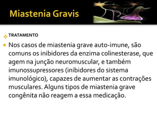 TRATAMENTO
 Nos casos de miastenia grave auto-imune, são
comuns os inibidores da enzima colinesterase, que
agem na junção neuromuscular, e também
imunossupressores (inibidores do sistema
imunológico), capazes de aumentar as contrações
musculares. Alguns tipos de miastenia grave
congênita não reagem a essa medicação.
 