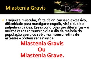  Fraqueza muscular, falta de ar, cansaço excessivo,
dificuldade para mastigar e engolir, visão dupla e
pálpebras caídas. Essas condições tão diferentes – e
muitas vezes comuns no dia a dia da maioria da
população que vive sob uma intensa rotina de
estresse – podem ser sinais de:
Miastenia Gravis
Ou
Miastenia Grave.
 