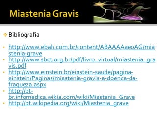  Bibliografia
• http://www.ebah.com.br/content/ABAAAAae0AG/mia
stenia-grave
• http://www.sbct.org.br/pdf/livro_virtual/miastenia_gra
vis.pdf
• http://www.einstein.br/einstein-saude/pagina-
einstein/Paginas/miastenia-gravis-a-doenca-da-
fraqueza.aspx
• http://pt-
br.infomedica.wikia.com/wiki/Miastenia_Grave
• http://pt.wikipedia.org/wiki/Miastenia_grave
 