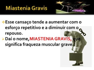 Esse cansaço tende a aumentar com o
esforço repetitivo e a diminuir com o
repouso.
Daí o nome,MIASTENIA GRAVIS, que
significa fraqueza muscular grave.
 