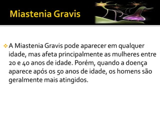 A MiasteniaGravis pode aparecer em qualquer
idade, mas afeta principalmente as mulheres entre
20 e 40 anos de idade. Porém, quando a doença
aparece após os 50 anos de idade, os homens são
geralmente mais atingidos.
 