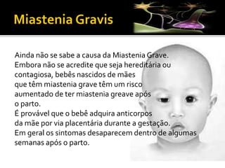 Ainda não se sabe a causa da Miastenia Grave.
Embora não se acredite que seja hereditária ou
contagiosa, bebês nascidos de mães
que têm miastenia grave têm um risco
aumentado de ter miastenia greave após
o parto.
É provável que o bebê adquira anticorpos
da mãe por via placentária durante a gestação.
Em geral os sintomas desaparecem dentro de algumas
semanas após o parto.
 