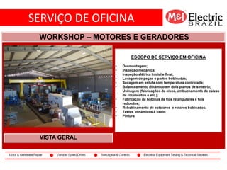 SERVIÇO DE OFICINA
co2
WORKSHOP – MOTORES E GERADORES
VISTA GERAL
ESCOPO DE SERVIÇO EM OFICINA
• Desmontagem;
• Inspeção mecânica;
• Inspeção elétrica inicial e final;
• Lavagem de peças e partes bobinadas;
• Secagem em estufa com temperatura controlada;
• Balanceamento dinâmico em dois planos de simetria;
• Usinagem (fabricações de eixos, embuchamento de caixas
de rolamentos e etc.);
• Fabricação de bobinas de fios retangulares e fios
redondos;
• Rebobinamento de estatores e rotores bobinados;
• Testes dinâmicos à vazio;
• Pintura.
 