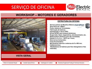 SERVIÇO DE OFICINA
co2
WORKSHOP – MOTORES E GERADORES
VISTA GERAL
ESTRUTURA DA OFICINA
• Service partner da Marathon Motors;
• Área física de 1.000m²;
• Ponte rolante de 12 toneladas;
• Fabricação de bobinas;
• Impregnação a vácuo (VPI);
• Drives AC/DC para ensaios dinâmicos;
• Surge teste, hipot, megometros, microhomimetro; etc.
• Balanceadora dinâmica para até 2 toneladas;
• Estufa 2 x 2 x 2 m – 120°C em 1 hora;
• Dois tornos horizontais;
• Freza ferramenteira;
• Micrômetros internos e externos de 0 a 400 mm;
• Caldeiraria leve;
• Modeladoras de bobinas para fios retangulares e fios
redondos;
 