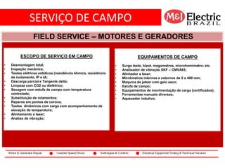 SERVIÇO DE CAMPO
co2
FIELD SERVICE – MOTORES E GERADORES
ESCOPO DE SERVIÇO EM CAMPO
• Desmontagem total;
• Inspeção mecânica;
• Testes elétricos estáticos (resistência ôhmica, resistência
de isolamento, IP e IA;
• Descarga parcial e Tangente delta;
• Limpeza com CO2 ou dielétrico;
• Secagem com estufa de campo com temperatura
controlada;
• Substituição de rolamentos;
• Reparos em pontos de corona;
• Testes dinâmicos com carga com acompanhamento de
elevação de temperatura;
• Alinhamento a laser;
• Analise de vibração;
EQUIPAMENTOS DE CAMPO
• Surge teste, hipot, megometros, microhomimetro; etc.
• Analisador de vibração SKF – CMVA65;
• Alinhador a laser;
• Micrômetros internos e externos de 0 a 400 mm;
• Maquina de jatear com gelo seco;
• Estufa de campo;
• Equipamentos de movimentação de carga (certificados);
• Ferramentas manuais diversas;
• Aquecedor indutivo;
 
