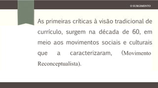 O SURGIMENTO
As primeiras críticas à visão tradicional de
currículo, surgem na década de 60, em
meio aos movimentos sociais e culturais
que a caracterizaram, (Movimento
Reconceptualista).
 