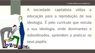 À VISÃO CRÍTICA DO CURRÍCULO
A sociedade capitalista utiliza a
educação para a reprodução de sua
ideologia. É pelo currículo que veicula
a sua ideologia, onde dominantes e
subordinados, aprendem a praticar os
seus papéis.
 