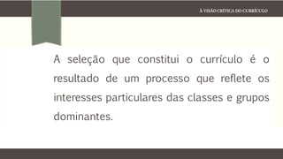 À VISÃO CRÍTICA DO CURRÍCULO
A seleção que constitui o currículo é o
resultado de um processo que reflete os
interesses particulares das classes e grupos
dominantes.
 