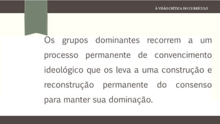 À VISÃO CRÍTICA DO CURRÍCULO
Os grupos dominantes recorrem a um
processo permanente de convencimento
ideológico que os leva a uma construção e
reconstrução permanente do consenso
para manter sua dominação.
 