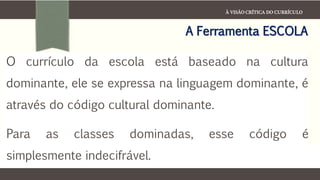À VISÃO CRÍTICA DO CURRÍCULO
A Ferramenta ESCOLA
O currículo da escola está baseado na cultura
dominante, ele se expressa na linguagem dominante, é
através do código cultural dominante.
Para as classes dominadas, esse código é
simplesmente indecifrável.
 