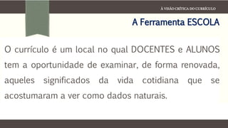 À VISÃO CRÍTICA DO CURRÍCULO
A Ferramenta ESCOLA
O currículo é um local no qual DOCENTES e ALUNOS
tem a oportunidade de examinar, de forma renovada,
aqueles significados da vida cotidiana que se
acostumaram a ver como dados naturais.
 