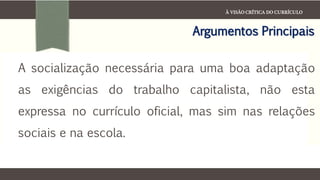 À VISÃO CRÍTICA DO CURRÍCULO
Argumentos Principais
A socialização necessária para uma boa adaptação
as exigências do trabalho capitalista, não esta
expressa no currículo oficial, mas sim nas relações
sociais e na escola.
 
