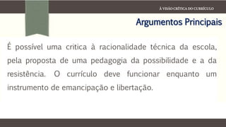 À VISÃO CRÍTICA DO CURRÍCULO
Argumentos Principais
É possível uma critica à racionalidade técnica da escola,
pela proposta de uma pedagogia da possibilidade e a da
resistência. O currículo deve funcionar enquanto um
instrumento de emancipação e libertação.
 
