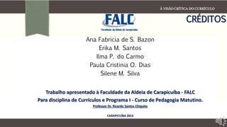 À VISÃO CRÍTICA DO CURRÍCULO
CRÉDITOS
Ana Fabricia de S. Bazon
Erika M. Santos
Ilma P. do Carmo
Paula Cristinia O. Dias
Silene M. Silva
Trabalho apresentado à Faculdade da Aldeia de Carapicuíba - FALC
Para disciplina de Currículos e Programa I - Curso de Pedagogia Matutino.
Professor Dr. Ricardo Santos Chiquito
CARAPICUÍBA 2015
 