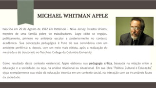 MICHAEL WHITMAN APPLE
Nascido em 20 de Agosto de 1942 em Patterson – Nova Jersey Estados Unidos,
membro de uma família pobre de trabalhadores. Logo cedo se engajou
politicamente, primeiro no ambiente escolar e posteriormente no contexto
acadêmico. Sua concepção pedagógica é fruto de sua convivência com um
ambiente periférico e, depois, com um meio mais elitista, após a realização do
mestrado e do doutorado no Teachers College da Columbia University.
Como resultado deste contexto existencial, Apple elaborou sua pedagogia crítica, baseada na relação entre a
educação e a sociedade, ou seja, na análise relacional ou situacional. Em sua obra “Política Cultural e Educação”
situa exemplarmente sua visão da educação inserida em um contexto social, na interação com as incontáveis faces
da sociedade.
 