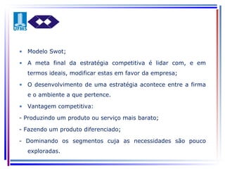Modelo Swot; A meta final da estratégia competitiva é lidar com, e em termos ideais, modificar estas em favor da empresa; O desenvolvimento de uma estratégia acontece entre a firma e o ambiente a que pertence. Vantagem competitiva: - Produzindo um produto ou serviço mais barato; - Fazendo um produto diferenciado; - Dominando os segmentos cuja as necessidades são pouco exploradas. 