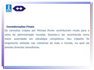 Os conceitos criados por Michael Porter contribuíram muito para o ramo da administração mundial, fazendo-o ser reconhecido como maior autoridade em estratégia competitiva. Seu trabalho foi largamente utilizado nas indústrias de todo o mundo, na qual ele prestou diversas consultorias. Considerações Finais 