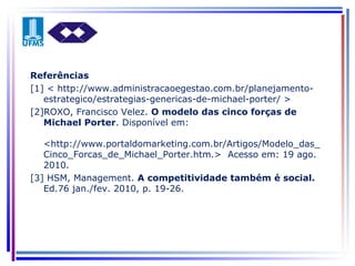 Referências [1] < http://www.administracaoegestao.com.br/planejamento-estrategico/estrategias-genericas-de-michael-porter/ > [2]ROXO, Francisco Velez.  O modelo das cinco forças de Michael Porter . Disponível em:  <http://www.portaldomarketing.com.br/Artigos/Modelo_das_Cinco_Forcas_de_Michael_Porter.htm.>  Acesso em: 19 ago. 2010. [3] HSM, Management.  A competitividade também é social.  Ed.76 jan./fev. 2010, p. 19-26. 