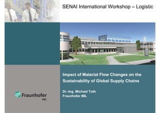 SENAI International Workshop – Logistic




Impact of Material Flow Changes on the
Sustainability of Global Supply Chains

Dr.-Ing. Michael Toth
Fraunhofer IML
 