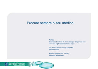 Em alguns casos é necessária a confirmação do agente causal, estando indicado o exame micológico direto e a cultura. TRATAMENTO Procurar um médico com regularidade e, principalmente, aos primeiros sinais da doença é fundamental para que ele possa indicar o melhor tratamento para cada caso.