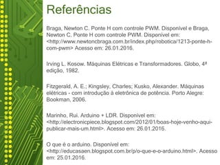 Referências
Braga, Newton C. Ponte H com controle PWM. Disponível e Braga,
Newton C. Ponte H com controle PWM. Disponível em:
<http://www.newtoncbraga.com.br/index.php/robotica/1213-ponte-h-
com-pwm> Acesso em: 26.01.2016.
Irving L. Kosow. Máquinas Elétricas e Transformadores. Globo, 4ª
edição, 1982.
Fitzgerald, A. E.; Kingsley, Charles; Kusko, Alexander. Máquinas
elétricas - com introdução à eletrônica de potência. Porto Alegre:
Bookman, 2006.
Marinho, Rui. Arduino + LDR. Disponível em:
<http://electronicpiece.blogspot.com/2012/01/boas-hoje-venho-aqui-
publicar-mais-um.html>. Acesso em: 26.01.2016.
O que é o arduino. Disponível em:
<http://educasaen.blogspot.com.br/p/o-que-e-o-arduino.html>. Acesso
em: 25.01.2016.
 
