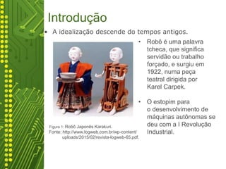 Introdução
• A idealização descende do tempos antigos.
robótico(carrinho) autônomo a ser montado fisicamente com
a
Exemplo
Figura 1: Robô Japonês Karakuri.
Fonte: http://www.logweb.com.br/wp-content/
uploads/2015/02/revista-logweb-65.pdf.
• Robô é uma palavra
tcheca, que significa
servidão ou trabalho
forçado, e surgiu em
1922, numa peça
teatral dirigida por
Karel Carpek.
• O estopim para
o desenvolvimento de
máquinas autônomas se
deu com a I Revolução
Industrial.
 
