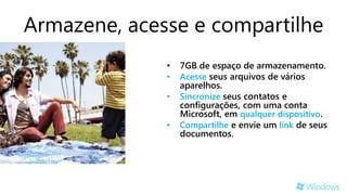 Armazene, acesse e compartilhe
              •   7GB de espaço de armazenamento.
              •   Acesse seus arquivos de vários
                  aparelhos.
              •   Sincronize seus contatos e
                  configurações, com uma conta
                  Microsoft, em qualquer dispositivo.
              •   Compartilhe e envie um link de seus
                  documentos.
 