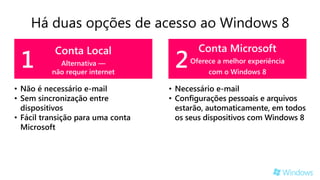 Há duas opções de acesso ao Windows 8
                                          Conta Microsoft
 1                                  2
           Conta Local
            Alternativa —               Oferece a melhor experiência
          não requer internet                com o Windows 8

• Não é necessário e-mail          • Necessário e-mail
• Sem sincronização entre          • Configurações pessoais e arquivos
  dispositivos                       estarão, automaticamente, em todos
• Fácil transição para uma conta     os seus dispositivos com Windows 8
  Microsoft
 