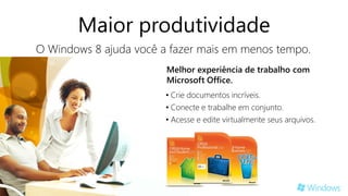 Maior produtividade
O Windows 8 ajuda você a fazer mais em menos tempo.
                        Melhor experiência de trabalho com
                        Microsoft Office.
                        • Crie documentos incríveis.
                        • Conecte e trabalhe em conjunto.
                        • Acesse e edite virtualmente seus arquivos.
 