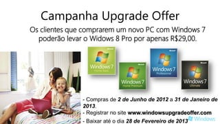 Campanha Upgrade Offer
Os clientes que comprarem um novo PC com Windows 7
  poderão levar o Widows 8 Pro por apenas R$29,00.




               - Compras de 2 de Junho de 2012 a 31 de Janeiro de
               2013.
               - Registrar no site www.windowsupgradeoffer.com
               - Baixar até o dia 28 de Fevereiro de 2013.
 