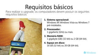 Requisitos básicos
Para realizar o upgrade, os computadores devem possuir os seguintes
requisitos básicos:
                              1. Sistema operacional:
                                 Windows XP, Windows Vista ou Windows 7
                                 pré-instalados.
                              2. Processador:
                                 1 gigahertz (GHz) ou mais.
                              3. Memória RAM:
                                 1 gigabyte (GB) (32-bit) ou 2 GB (64-bit).
                              4. Espaço em disco:
                                 16 GB (32-bit) ou 20 GB (64-bit).
 