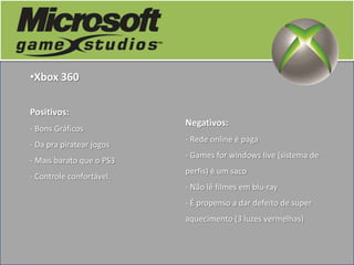 •Xbox 360

Positivos:
                          Negativos:
- Bons Gráficos
                          - Rede online é paga
- Da pra piratear jogos
                          - Games for windows live (sistema de
- Mais barato que o PS3
                          perfis) é um saco
- Controle confortável.
                          - Não lê filmes em blu-ray
                          - É propenso a dar defeito de super
                          aquecimento (3 luzes vermelhas)
 