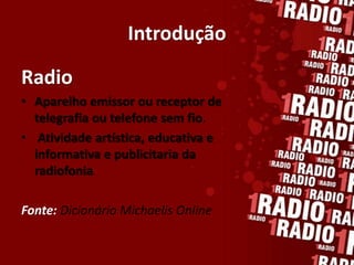 Introdução

Radio
• Aparelho emissor ou receptor de
  telegrafia ou telefone sem fio.
• Atividade artística, educativa e
  informativa e publicitaria da
  radiofonia.

Fonte: Dicionário Michaelis Online
 