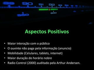 Aspectos Positivos
•   Maior interação com o público
•   O ouvinte não paga pela informação (anuncio)
•   Mobilidade (Celulares, tablets, internet)
•   Maior duração do horário nobre
•   Radio Control (2000) auditado pela Arthur Andersen.
 