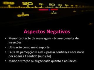 Aspectos Negativos
• Menor captação da mensagem = Numero maior de
  inserções
• Utilização como meio suporte
• Falta de percepção visual = passar confiança necessária
  por apenas 1 sentido (audição)
• Maior distração ou fugacidade quanto a anúncios
 